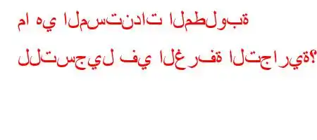 ما هي المستندات المطلوبة للتسجيل في الغرفة التجارية؟